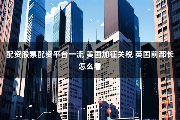 配资股票配资平台一流 美国加征关税 英国前部长怎么看