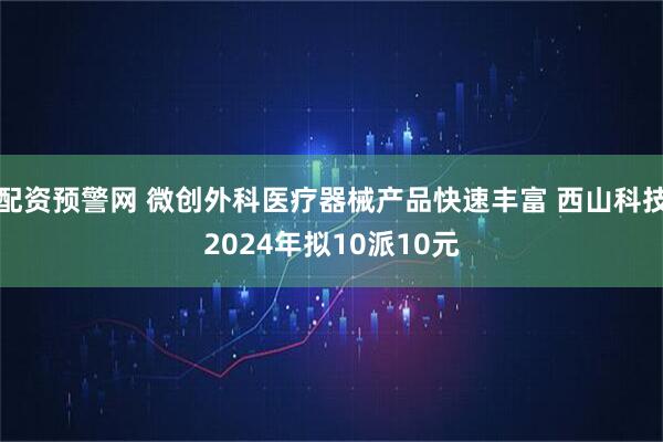 配资预警网 微创外科医疗器械产品快速丰富 西山科技2024年拟10派10元