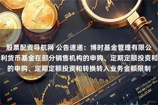 股票配资导航网 公告速递：博时基金管理有限公司关于调整旗下博时合利货币基金在部分销售机构的申购、定期定额投资和转换转入业务金额限制