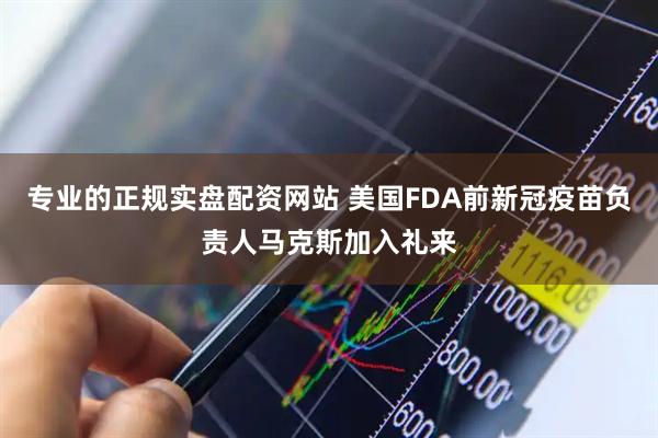 专业的正规实盘配资网站 美国FDA前新冠疫苗负责人马克斯加入礼来