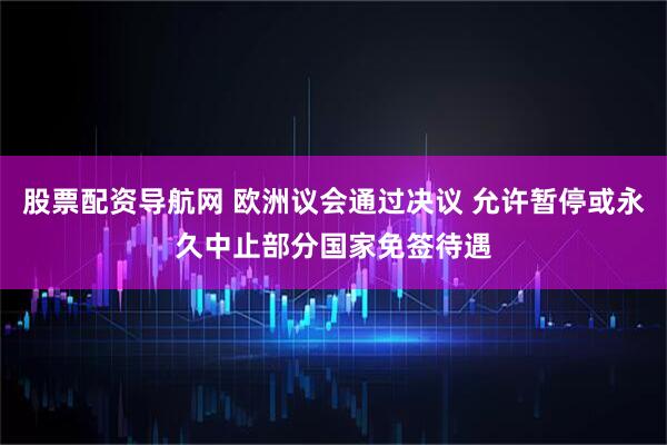 股票配资导航网 欧洲议会通过决议 允许暂停或永久中止部分国家免签待遇
