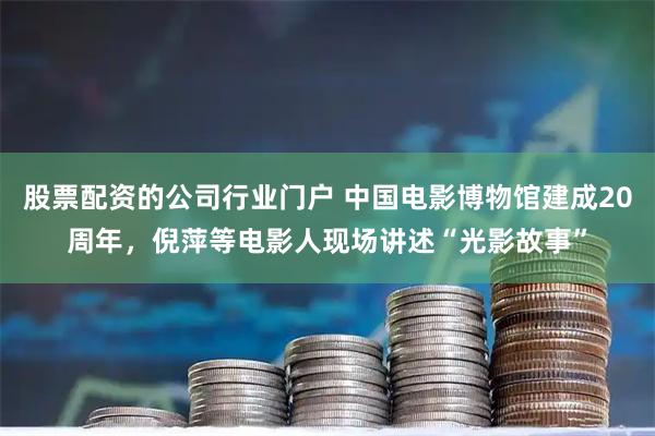 股票配资的公司行业门户 中国电影博物馆建成20周年，倪萍等电影人现场讲述“光影故事”