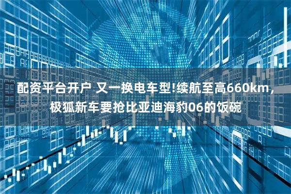 配资平台开户 又一换电车型!续航至高660km，极狐新车要抢比亚迪海豹06的饭碗